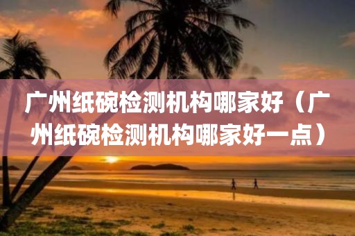 广州纸碗检测机构哪家好（广州纸碗检测机构哪家好一点）