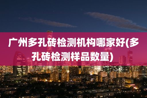 广州多孔砖检测机构哪家好(多孔砖检测样品数量) 