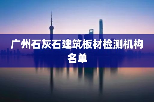 广州石灰石建筑板材检测机构名单