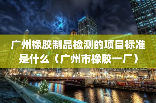 广州橡胶制品检测的项目标准是什么（广州市橡胶一厂）