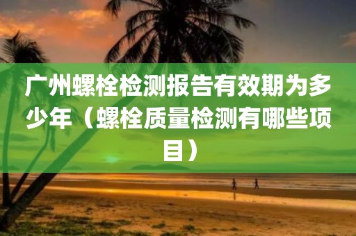 广州螺栓检测报告有效期为多少年（螺栓质量检测有哪些项目）