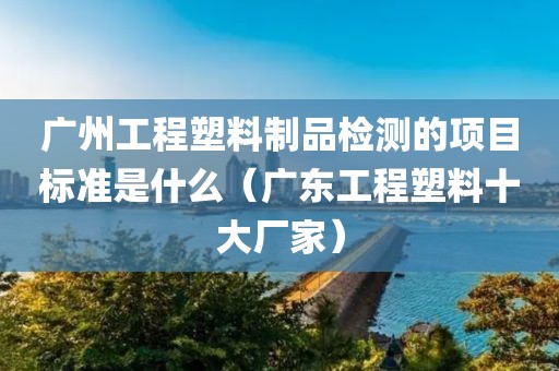 广州工程塑料制品检测的项目标准是什么（广东工程塑料十大厂家）