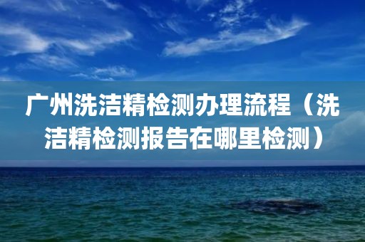 广州洗洁精检测办理流程（洗洁精检测报告在哪里检测）