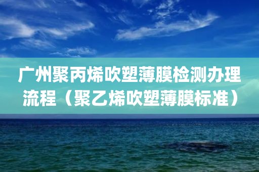 广州聚丙烯吹塑薄膜检测办理流程（聚乙烯吹塑薄膜标准）