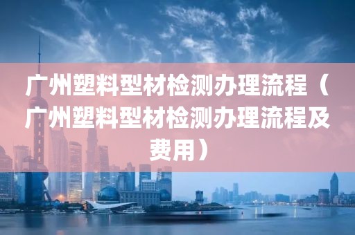 广州塑料型材检测办理流程（广州塑料型材检测办理流程及费用）