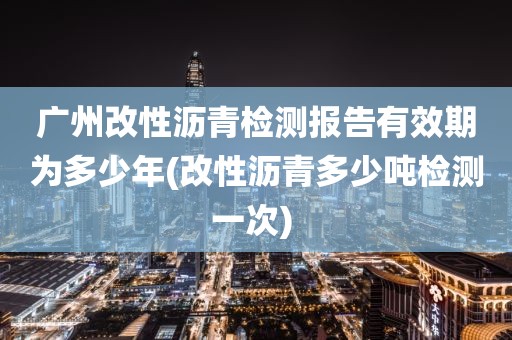 广州改性沥青检测报告有效期为多少年(改性沥青多少吨检测一次) 