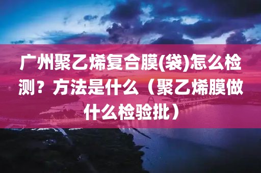 广州聚乙烯复合膜(袋)怎么检测？方法是什么（聚乙烯膜做什么检验批）