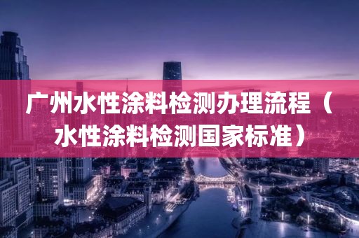 广州水性涂料检测办理流程（水性涂料检测国家标准）