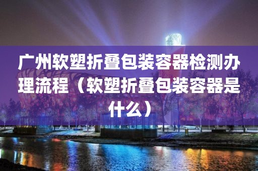 广州软塑折叠包装容器检测办理流程（软塑折叠包装容器是什么）